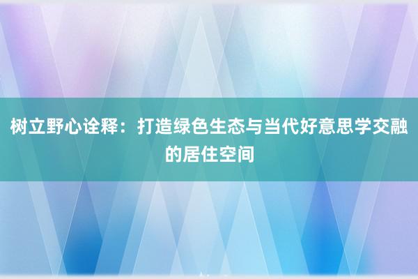 树立野心诠释：打造绿色生态与当代好意思学交融的居住空间
